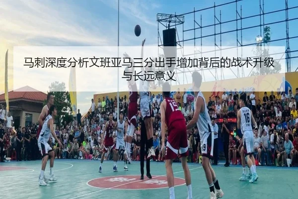 马刺深度分析文班亚马三分出手增加背后的战术升级与长远意义