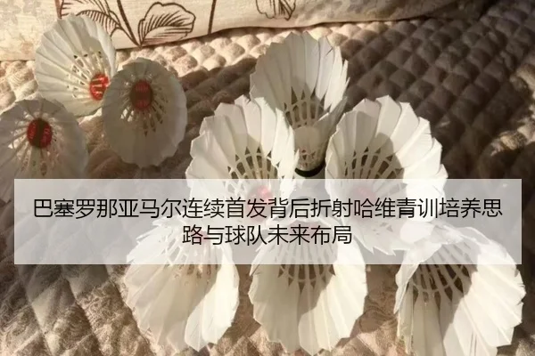 巴塞罗那亚马尔连续首发背后折射哈维青训培养思路与球队未来布局