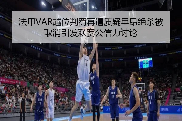 法甲VAR越位判罚再遭质疑里昂绝杀被取消引发联赛公信力讨论