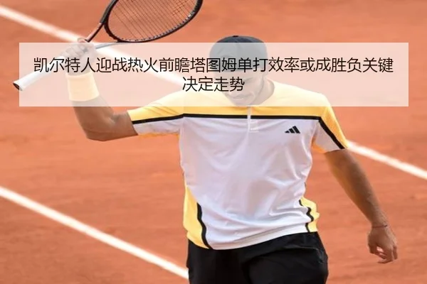 凯尔特人迎战热火前瞻塔图姆单打效率或成胜负关键决定走势