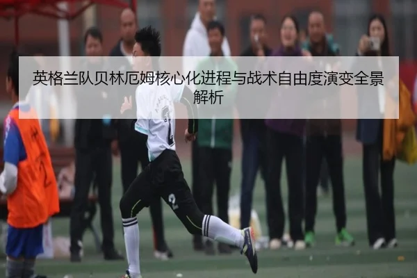 英格兰队贝林厄姆核心化进程与战术自由度演变全景解析
