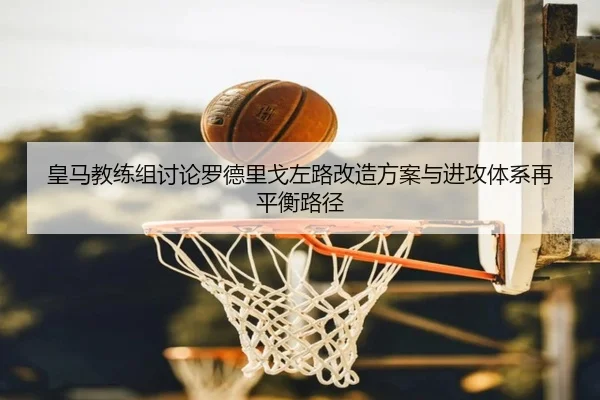 皇马教练组讨论罗德里戈左路改造方案与进攻体系再平衡路径
