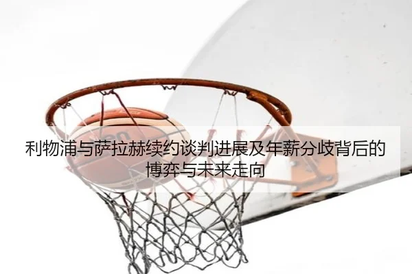 利物浦与萨拉赫续约谈判进展及年薪分歧背后的博弈与未来走向