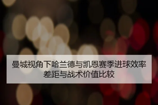 曼城视角下哈兰德与凯恩赛季进球效率差距与战术价值比较