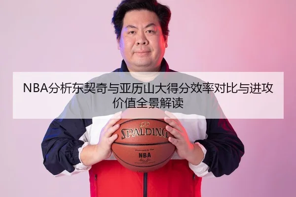NBA分析东契奇与亚历山大得分效率对比与进攻价值全景解读