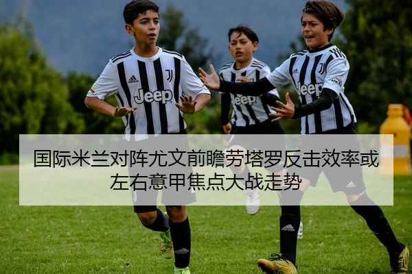 国际米兰对阵尤文前瞻劳塔罗反击效率或左右意甲焦点大战走势